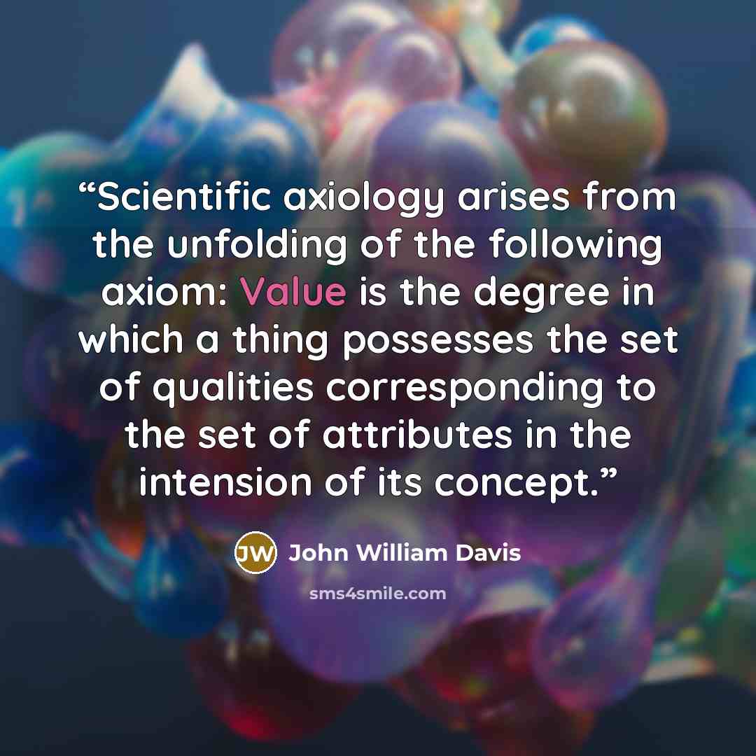 “Scientific axiology arises from the unfolding of the following axiom: Value is the degree in which a thing possesses the set of qualities corresponding to the set of attributes in the intension of its concept.” quote by John William Davis