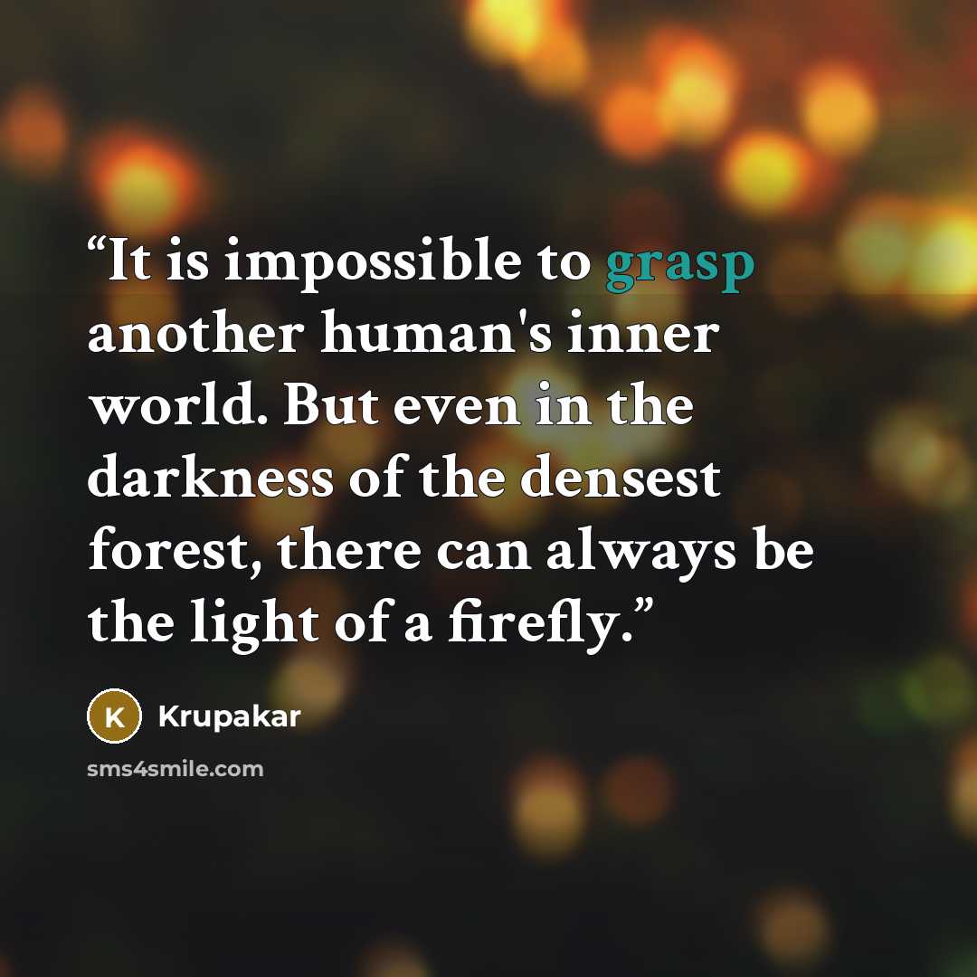 “It is impossible to grasp another human's inner world. But even in the darkness of the densest forest, there can always be the light of a firefly.” quote by Krupakar