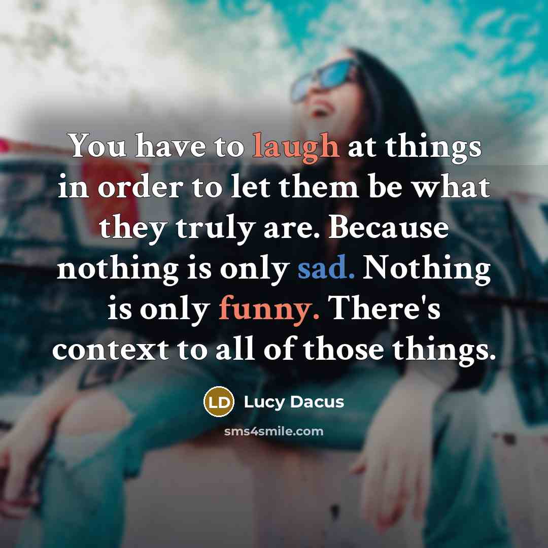 “You have to laugh at things in order to let them be what they truly are. Because nothing is only sad. Nothing is only funny. There's context to all of those things.” quote by Lucy Dacus