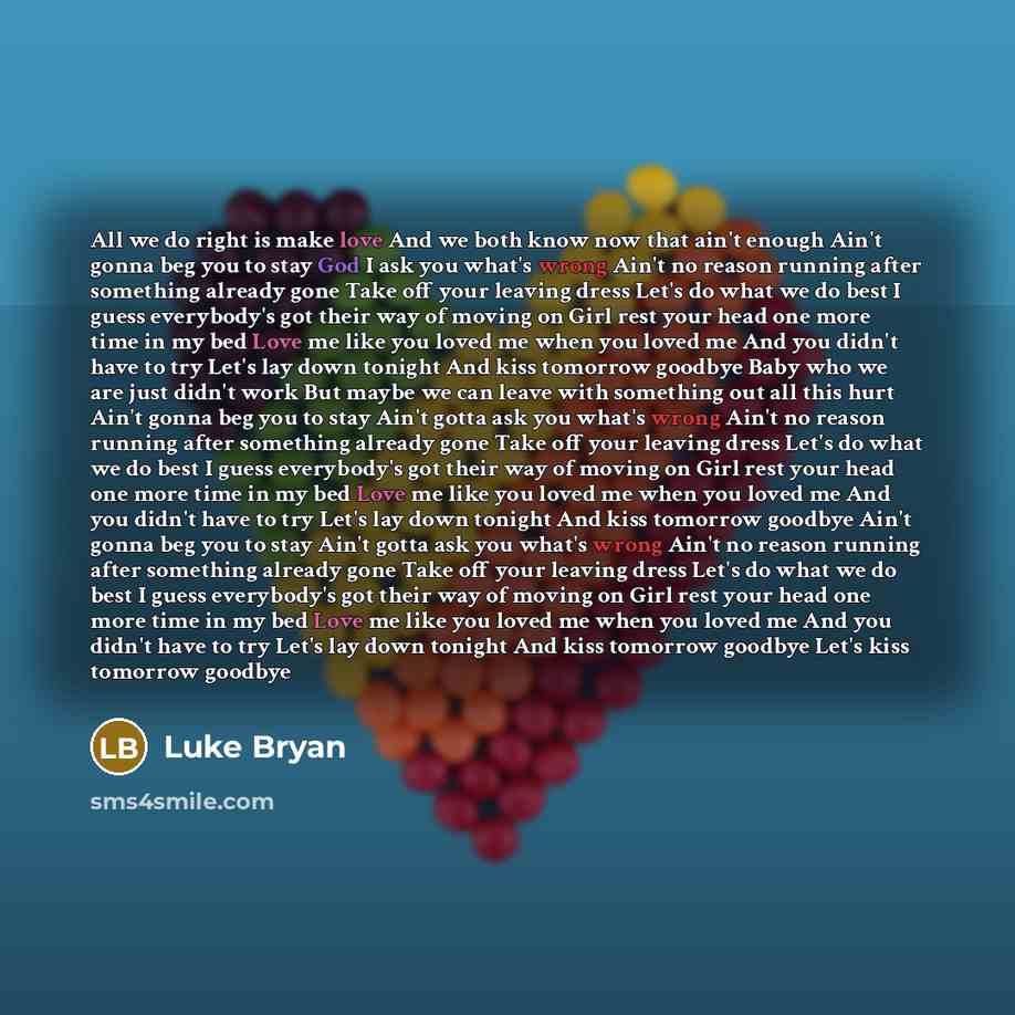 “All we do right is make love And we both know now that ain't enough Ain't gonna beg you to stay God I ask you what's wrong Ain't no reason running after something already gone Take off your leaving dress Let's do what we do best I guess everybody's got their way of moving on Girl rest your head…” quote by Luke Bryan