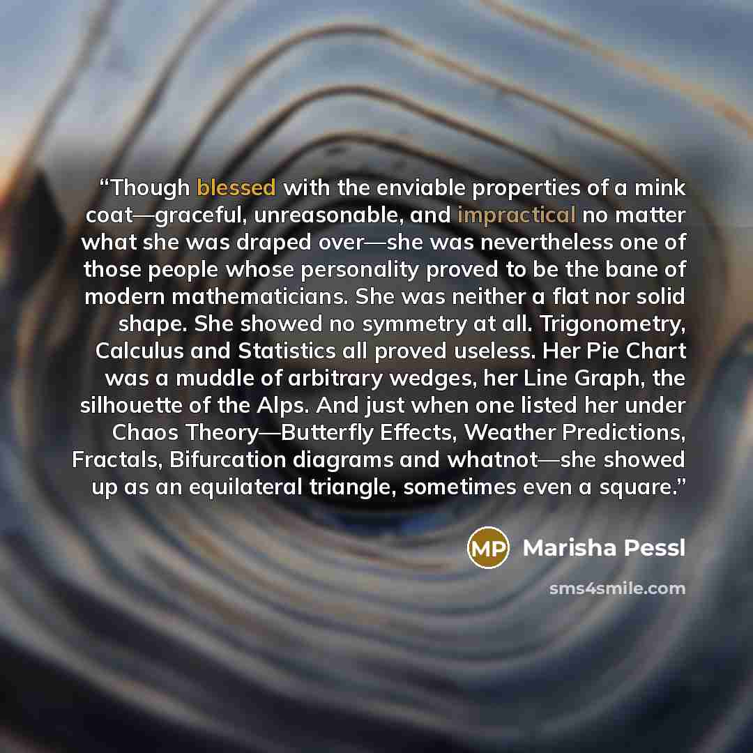 “Though blessed with the enviable properties of a mink coat—graceful, unreasonable, and impractical no matter what she was draped over—she was nevertheless one of those people whose personality proved to be the bane of modern mathematicians. She was neither a flat nor solid shape. She showed no…” quote by Marisha Pessl