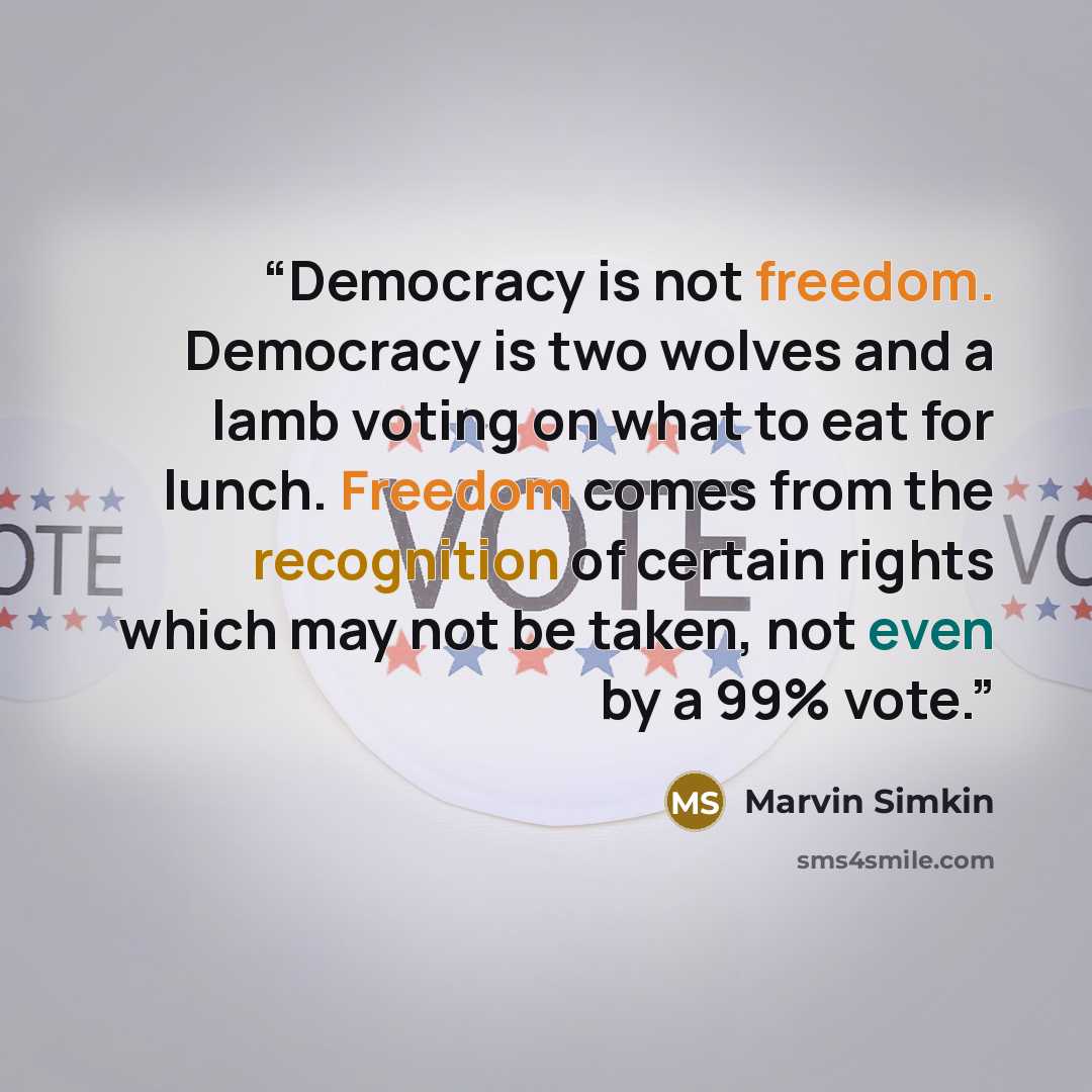 “Democracy is not freedom. Democracy is two wolves and a lamb voting on what to eat for lunch. Freedom comes from the recognition of certain rights which may not be taken, not even by a 99% vote.” quote by Marvin Simkin