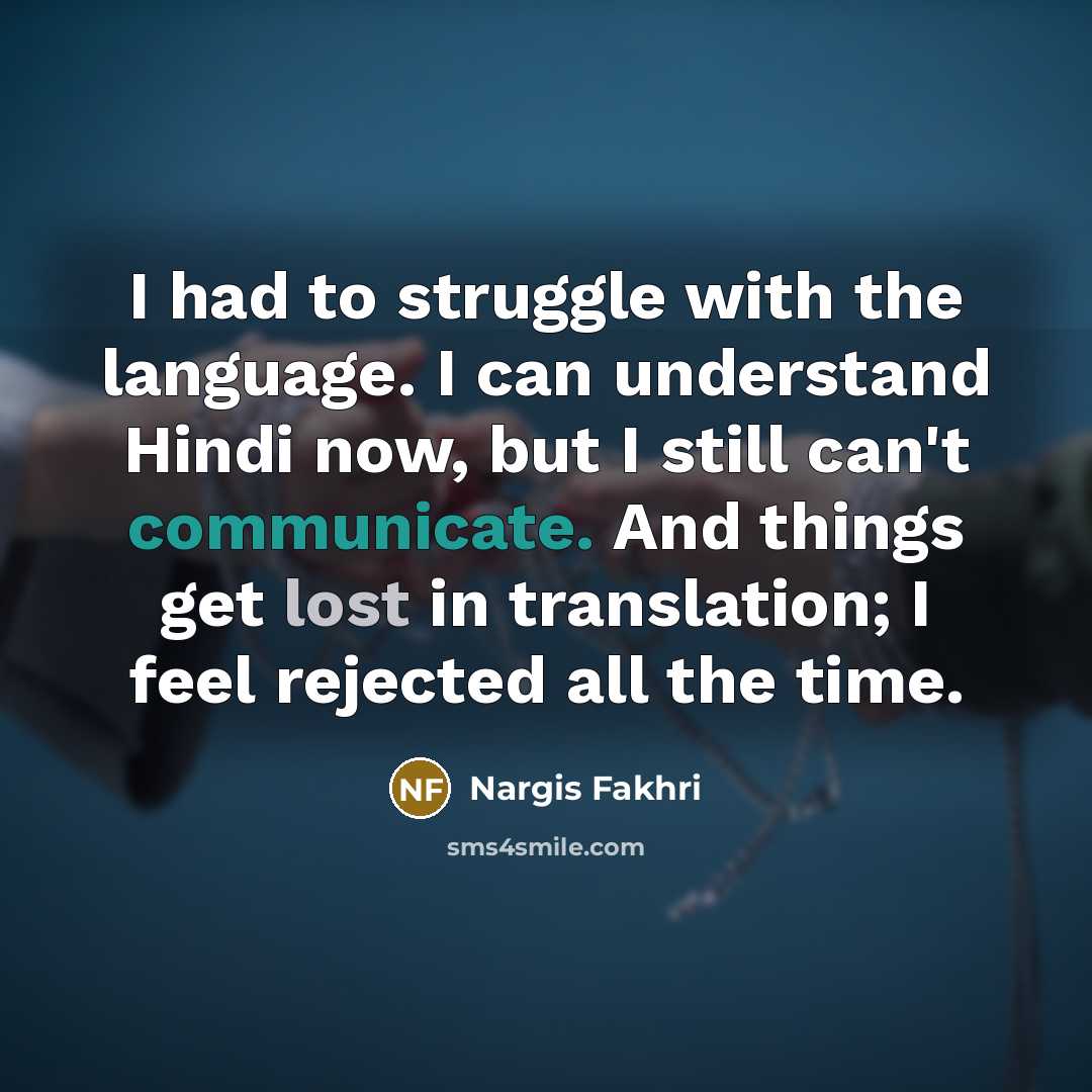 “I had to struggle with the language. I can understand Hindi now, but I still can't communicate. And things get lost in translation; I feel rejected all the time.” quote by Nargis Fakhri