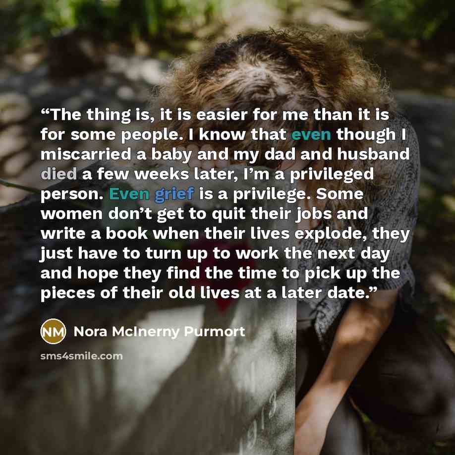 “The thing is, it is easier for me than it is for some people. I know that even though I miscarried a baby and my dad and husband died a few weeks later, I’m a privileged person. Even grief is a privilege. Some women don’t get to quit their jobs and write a book when their lives explode, they just…” quote by Nora McInerny Purmort