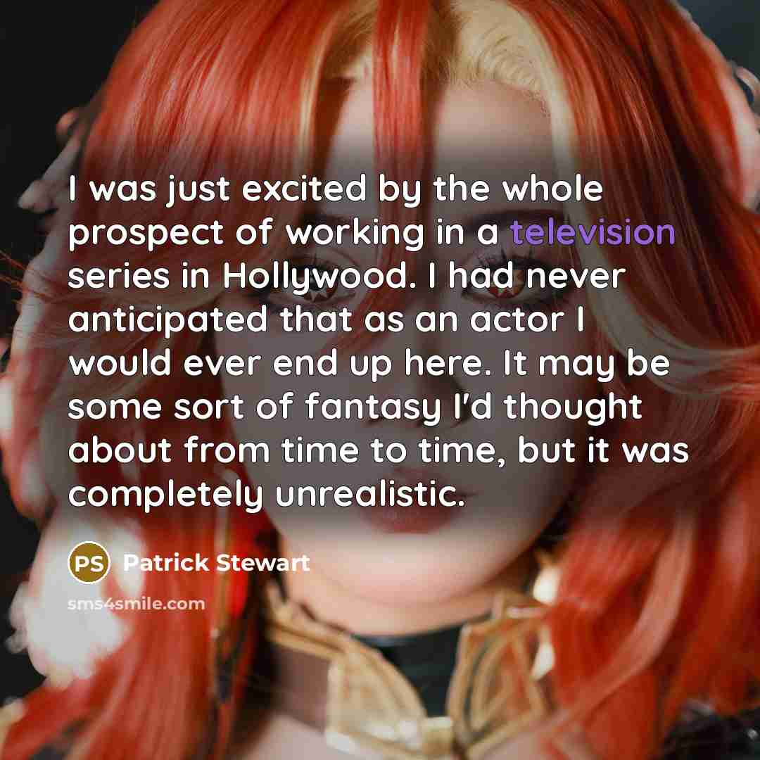 “I was just excited by the whole prospect of working in a television series in Hollywood. I had never anticipated that as an actor I would ever end up here. It may be some sort of fantasy I'd thought about from time to time, but it was completely unrealistic.” quote by Patrick Stewart