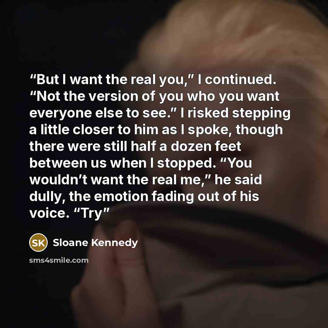 “But I want the real you,” I continued. “Not the version of you who you want everyone else to see.” I risked stepping a little closer to him as I spoke, though there were still half a dozen feet between us when I stopped. “You wouldn’t want the real me,” he said dully, the emotion fading out of his…” quote by Sloane Kennedy