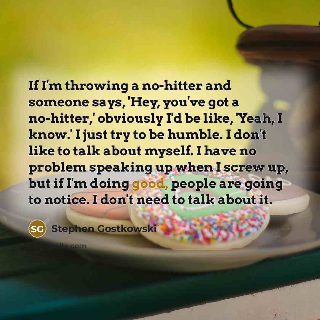 “If I'm throwing a no-hitter and someone says, 'Hey, you've got a no-hitter,' obviously I'd be like, 'Yeah, I know.' I just try to be humble. I don't like to talk about myself. I have no problem speaking up when I screw up, but if I'm doing good, people are going to notice. I don't need to talk…” quote by Stephen Gostkowski