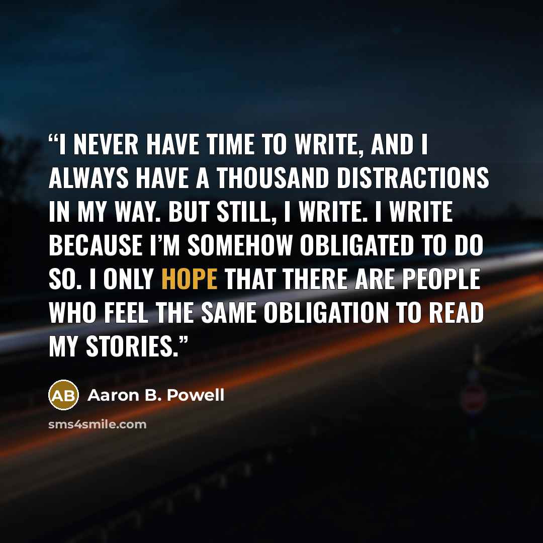 “I never have time to write, and I always have a thousand distractions in my way. But still, I write. I write because I’m somehow obligated to do so. I only hope that there are people who feel the same obligation to read my stories.” quote by Aaron B. Powell