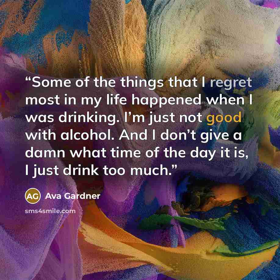 “Some of the things that I regret most in my life happened when I was drinking. I’m just not good with alcohol. And I don’t give a damn what time of the day it is, I just drink too much.” quote by Ava Gardner