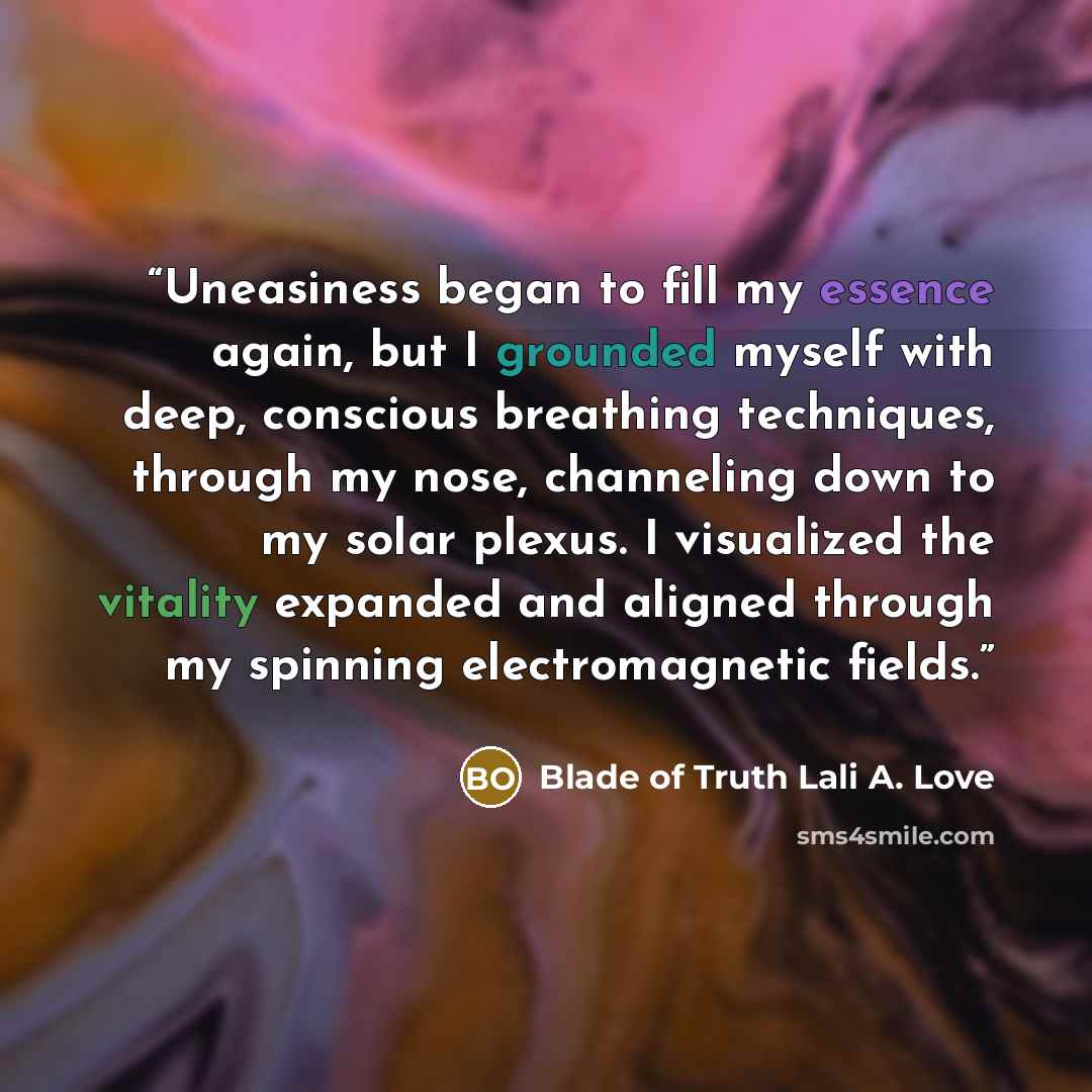 “Uneasiness began to fill my essence again, but I grounded myself with deep, conscious breathing techniques, through my nose, channeling down to my solar plexus. I visualized the vitality expanded and aligned through my spinning electromagnetic fields.” quote by Blade of Truth Lali A. Love