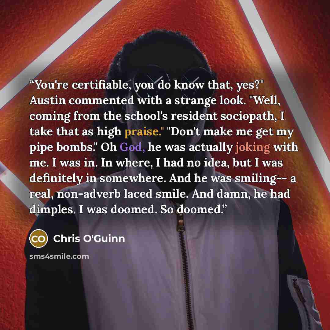 “You're certifiable, you do know that, yes?" Austin commented with a strange look. "Well, coming from the school's resident sociopath, I take that as high praise." "Don't make me get my pipe bombs." Oh God, he was actually joking with me. I was in. In where, I had no idea, but I was definitely in…” quote by Chris O'Guinn