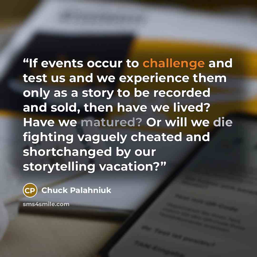 “If events occur to challenge and test us and we experience them only as a story to be recorded and sold, then have we lived? Have we matured? Or will we die fighting vaguely cheated and shortchanged by our storytelling vacation?” quote by Chuck Palahniuk