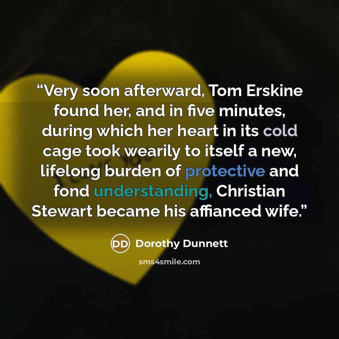 “Very soon afterward, Tom Erskine found her, and in five minutes, during which her heart in its cold cage took wearily to itself a new, lifelong burden of protective and fond understanding, Christian Stewart became his affianced wife.” quote by Dorothy Dunnett