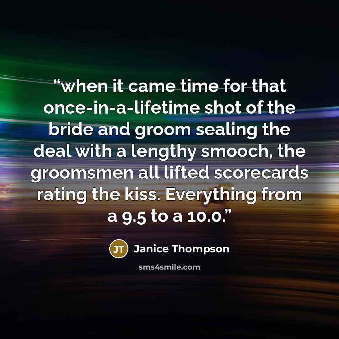 “when it came time for that once-in-a-lifetime shot of the bride and groom sealing the deal with a lengthy smooch, the groomsmen all lifted scorecards rating the kiss. Everything from a 9.5 to a 10.0.” quote by Janice Thompson