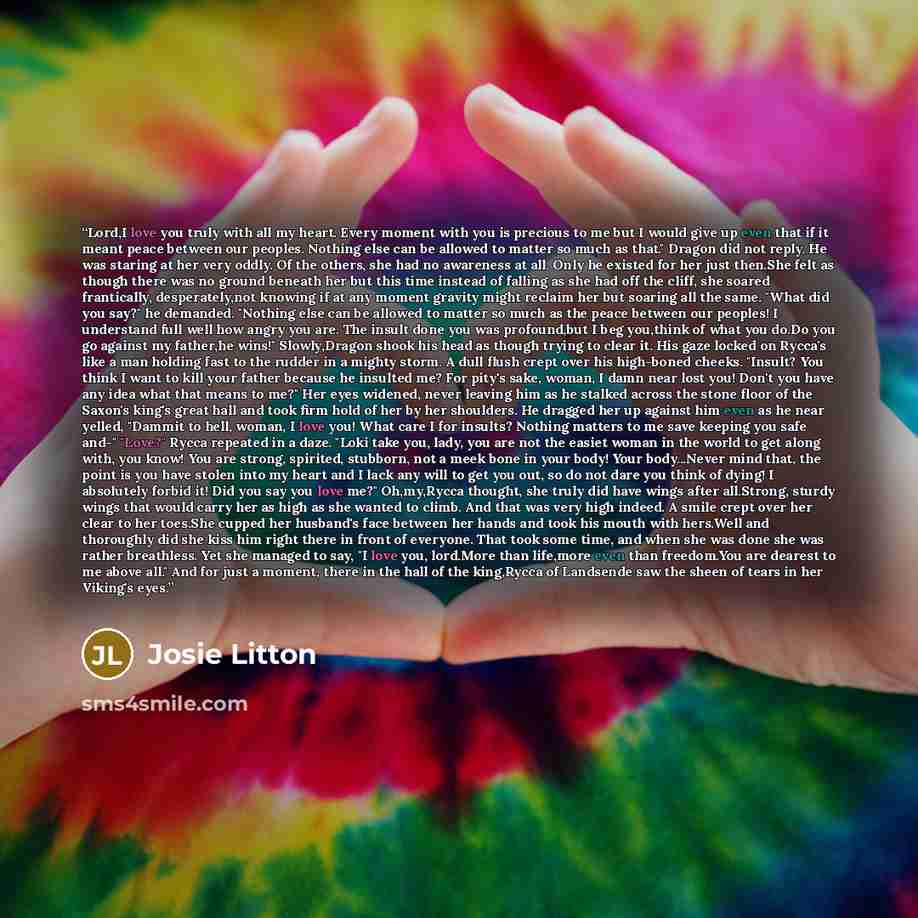 “Lord,I love you truly with all my heart. Every moment with you is precious to me but I would give up even that if it meant peace between our peoples. Nothing else can be allowed to matter so much as that." Dragon did not reply. He was staring at her very oddly. Of the others, she had no awareness…” quote by Josie Litton
