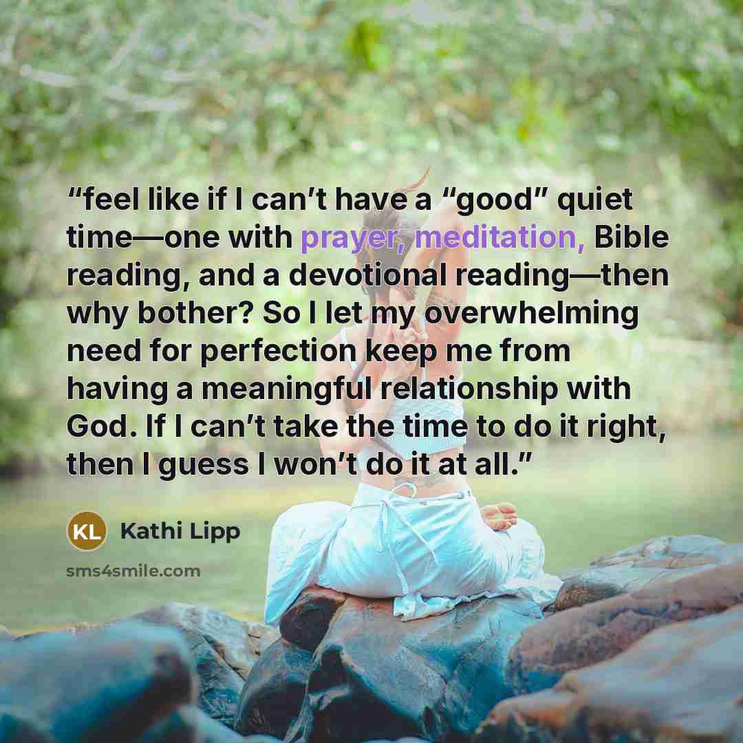 “feel like if I can’t have a “good” quiet time—one with prayer, meditation, Bible reading, and a devotional reading—then why bother? So I let my overwhelming need for perfection keep me from having a meaningful relationship with God. If I can’t take the time to do it right, then I guess I won’t do…” quote by Kathi Lipp