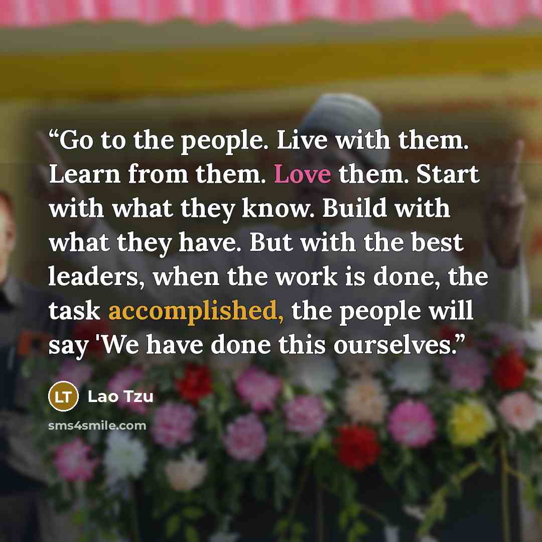 “Go to the people. Live with them. Learn from them. Love them. Start with what they know. Build with what they have. But with the best leaders, when the work is done, the task accomplished, the people will say 'We have done this ourselves.” quote by Lao Tzu