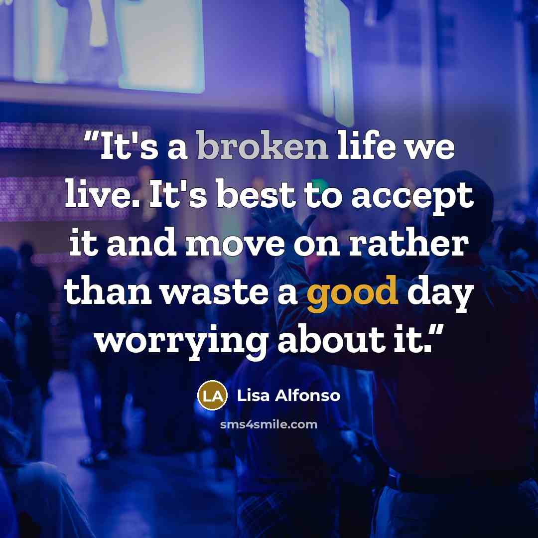 “It's a broken life we live. It's best to accept it and move on rather than waste a good day worrying about it.” quote by Lisa Alfonso