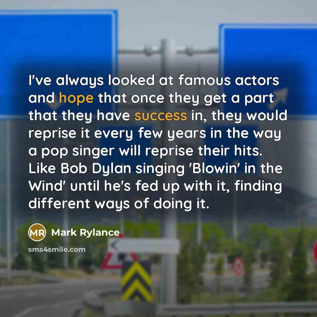“I've always looked at famous actors and hope that once they get a part that they have success in, they would reprise it every few years in the way a pop singer will reprise their hits. Like Bob Dylan singing 'Blowin' in the Wind' until he's fed up with it, finding different ways of doing it.” quote by Mark Rylance