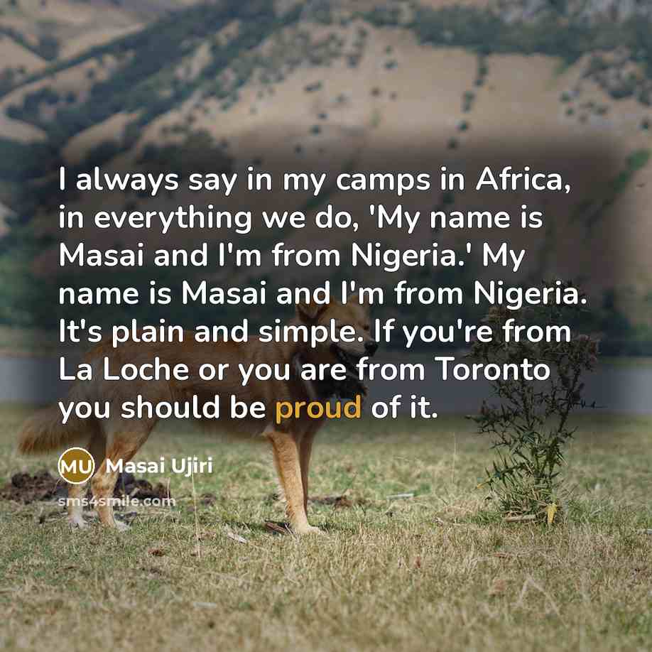 “I always say in my camps in Africa, in everything we do, 'My name is Masai and I'm from Nigeria.' My name is Masai and I'm from Nigeria. It's plain and simple. If you're from La Loche or you are from Toronto you should be proud of it.” quote by Masai Ujiri