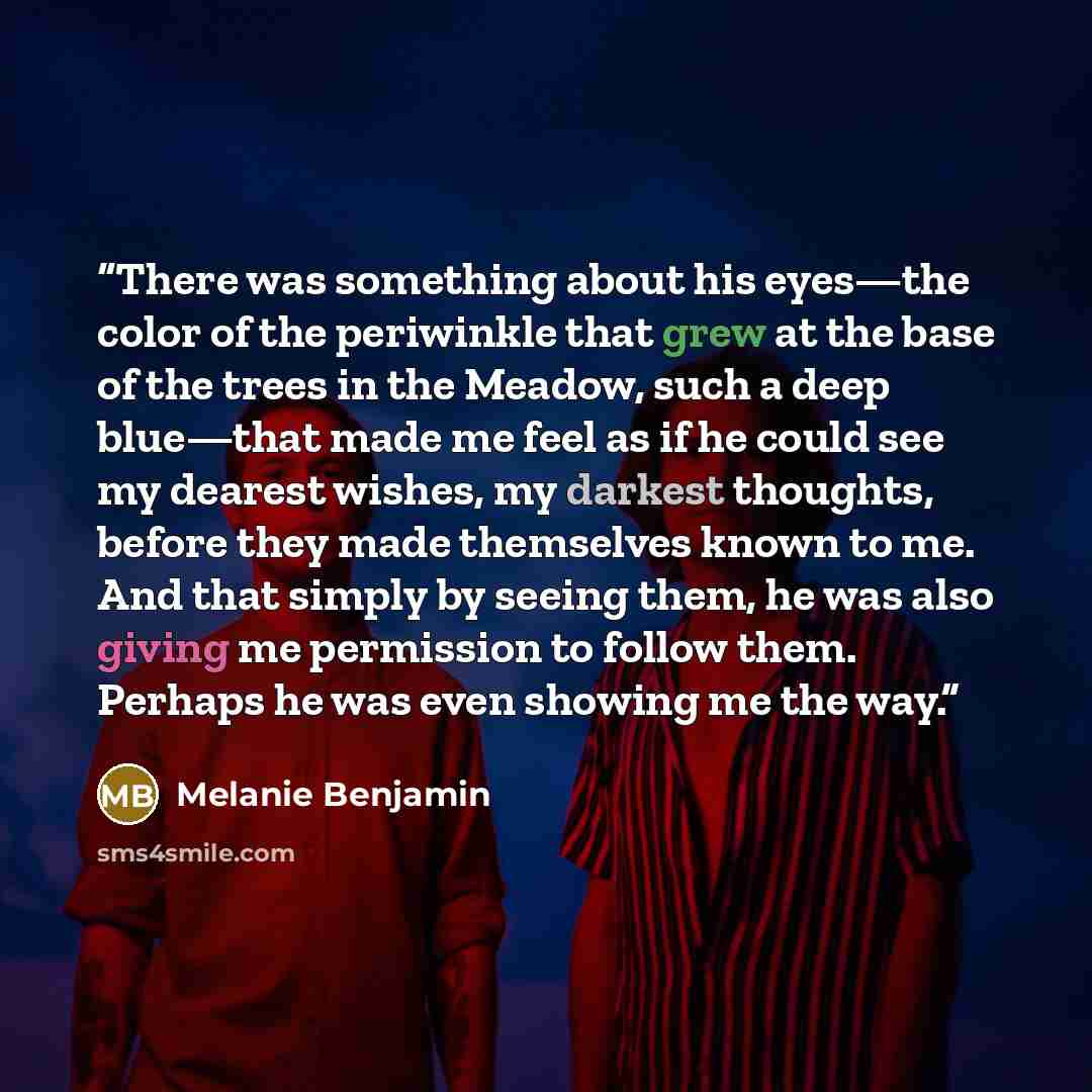 “There was something about his eyes—the color of the periwinkle that grew at the base of the trees in the Meadow, such a deep blue—that made me feel as if he could see my dearest wishes, my darkest thoughts, before they made themselves known to me. And that simply by seeing them, he was also giving…” quote by Melanie Benjamin