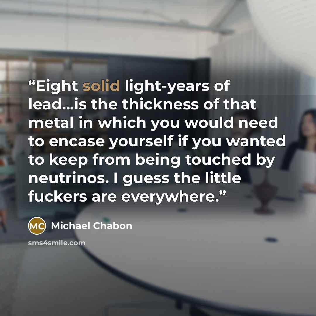 “Eight solid light-years of lead...is the thickness of that metal in which you would need to encase yourself if you wanted to keep from being touched by neutrinos. I guess the little fuckers are everywhere.” quote by Michael Chabon