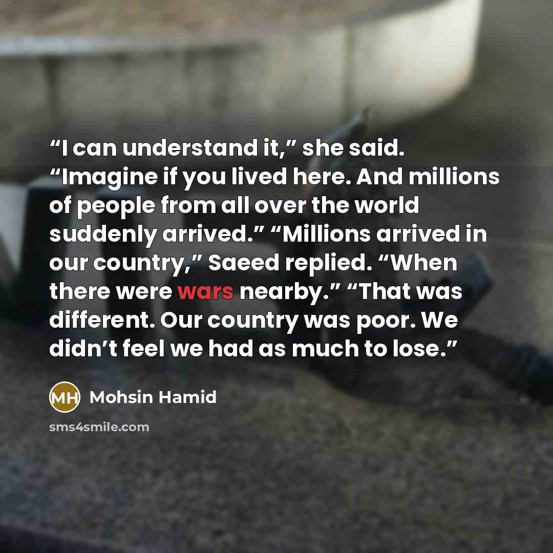 “I can understand it,” she said. “Imagine if you lived here. And millions of people from all over the world suddenly arrived.” “Millions arrived in our country,” Saeed replied. “When there were wars nearby.” “That was different. Our country was poor. We didn’t feel we had as much to lose.” quote by Mohsin Hamid