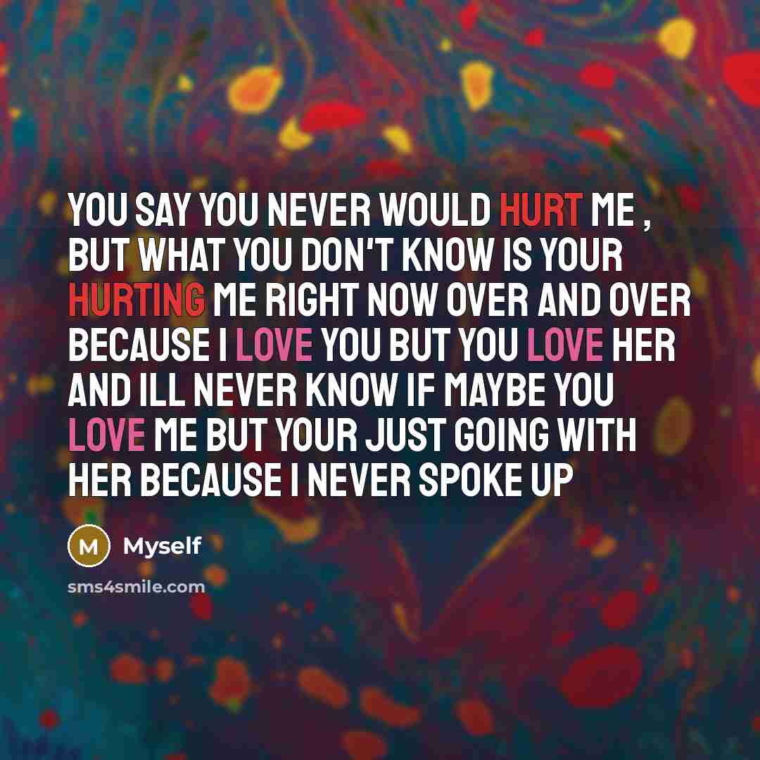 “You say you never would hurt me , but what you don't know is your hurting me right now over and over because I love you but you love her and ill never know if maybe you love me but your just going with her because I never spoke up” quote by Myself