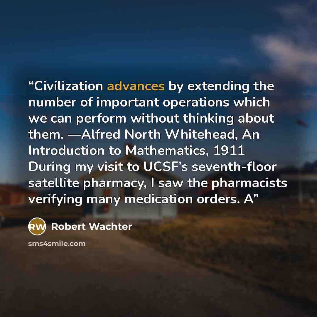 “Civilization advances by extending the number of important operations which we can perform without thinking about them. —Alfred North Whitehead, An Introduction to Mathematics, 1911 During my visit to UCSF’s seventh-floor satellite pharmacy, I saw the pharmacists verifying many medication orders. A” quote by Robert Wachter