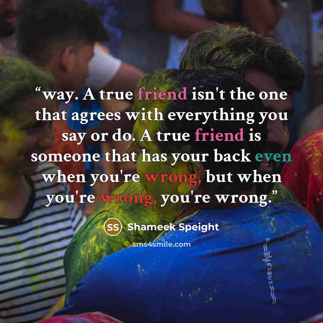 “way. A true friend isn't the one that agrees with everything you say or do. A true friend is someone that has your back even when you're wrong, but when you're wrong, you're wrong.” quote by Shameek Speight