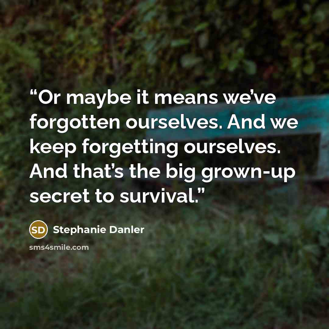 “Or maybe it means we’ve forgotten ourselves. And we keep forgetting ourselves. And that’s the big grown-up secret to survival.” quote by Stephanie Danler