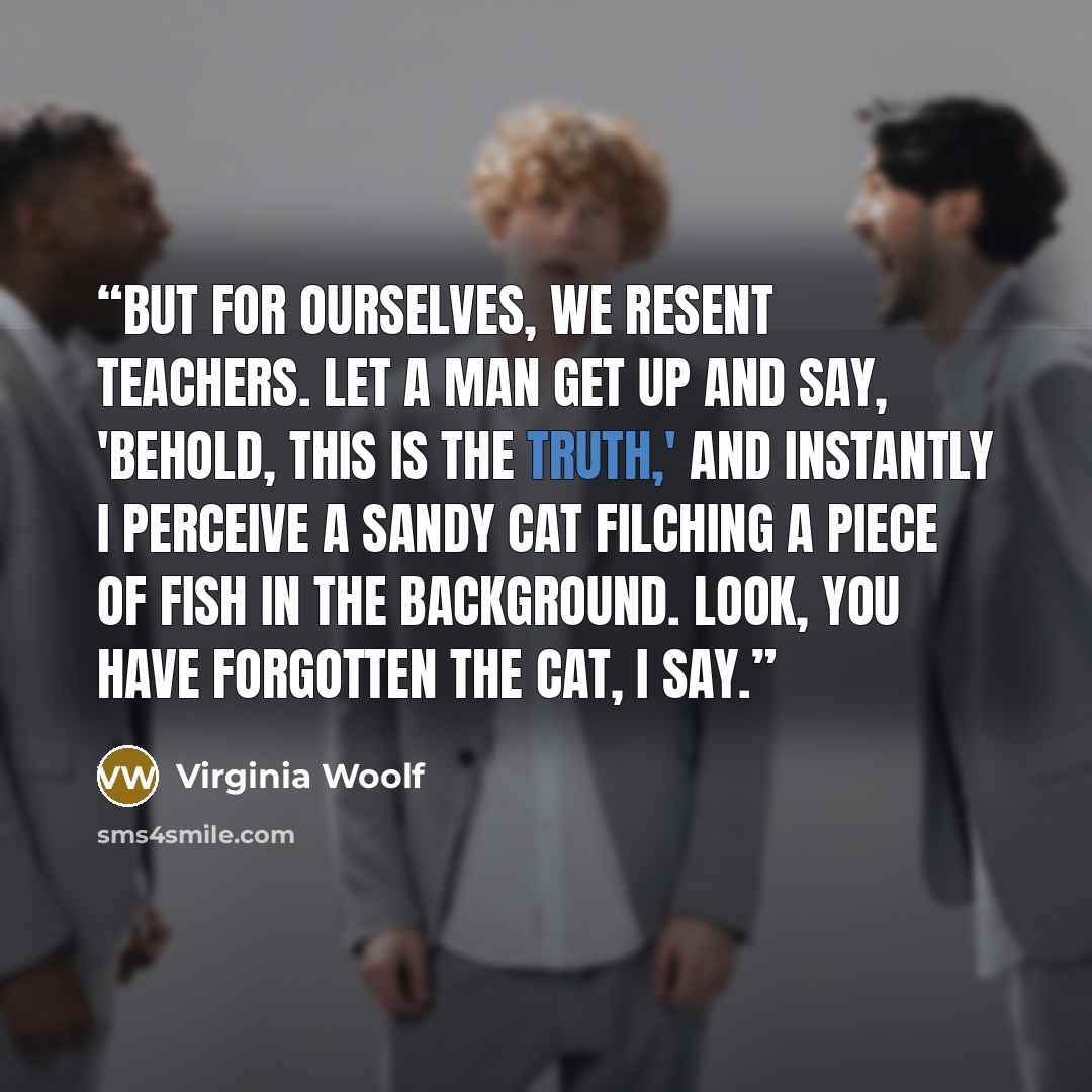 “But for ourselves, we resent teachers. Let a man get up and say, 'Behold, this is the truth,' and instantly I perceive a sandy cat filching a piece of fish in the background. Look, you have forgotten the cat, I say.” quote by Virginia Woolf