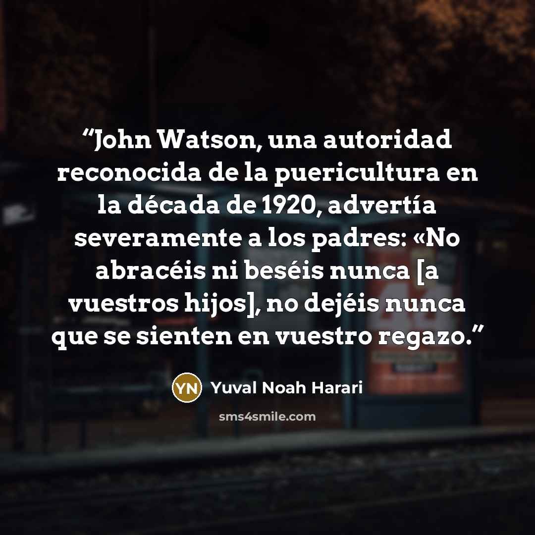 “John Watson, una autoridad reconocida de la puericultura en la década de 1920, advertía severamente a los padres: «No abracéis ni beséis nunca [a vuestros hijos], no dejéis nunca que se sienten en vuestro regazo.” quote by Yuval Noah Harari