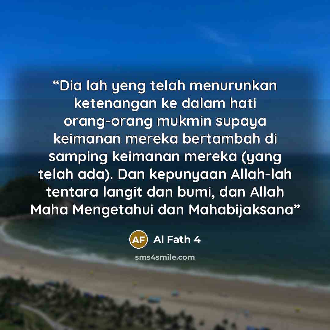 “Dia lah yeng telah menurunkan ketenangan ke dalam hati orang-orang mukmin supaya keimanan mereka bertambah di samping keimanan mereka (yang telah ada). Dan kepunyaan Allah-lah tentara langit dan bumi, dan Allah Maha Mengetahui dan Mahabijaksana” quote by Al Fath 4