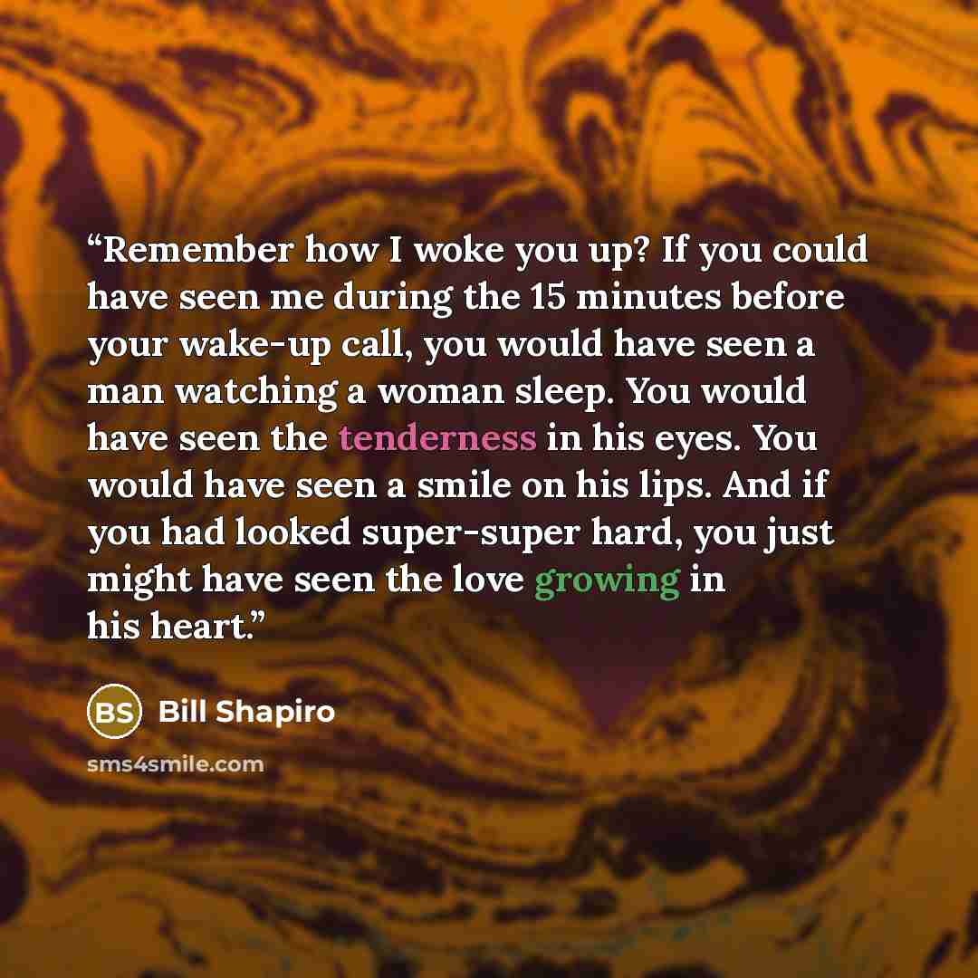 “Remember how I woke you up? If you could have seen me during the 15 minutes before your wake-up call, you would have seen a man watching a woman sleep. You would have seen the tenderness in his eyes. You would have seen a smile on his lips. And if you had looked super-super hard, you just might…” quote by Bill Shapiro