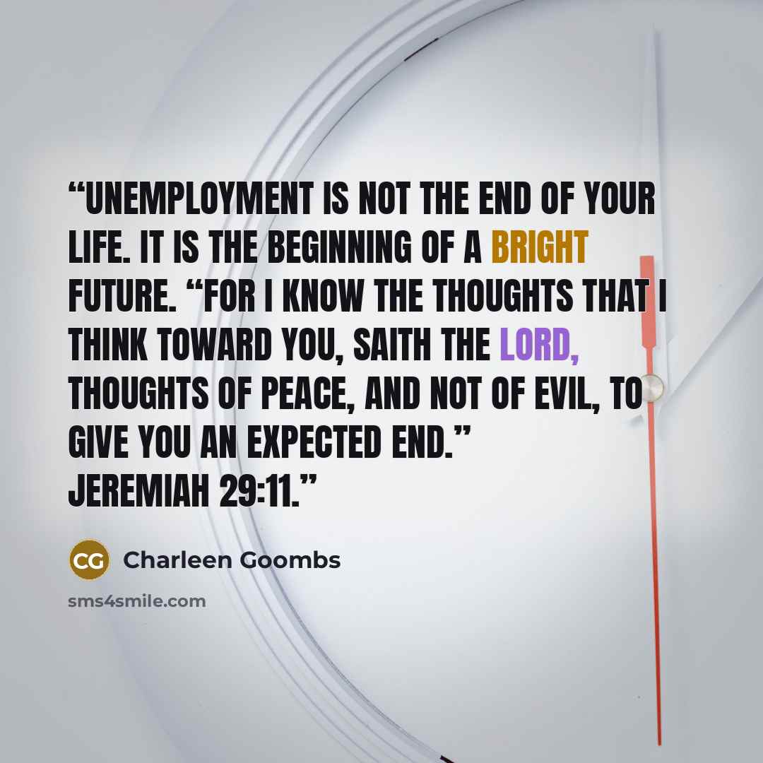 “Unemployment is not the end of your life. It is the beginning of a bright future. “For I know the thoughts that I think toward you, saith the Lord, thoughts of peace, and not of evil, to give you an expected end.” Jeremiah 29:11.” quote by Charleen Goombs