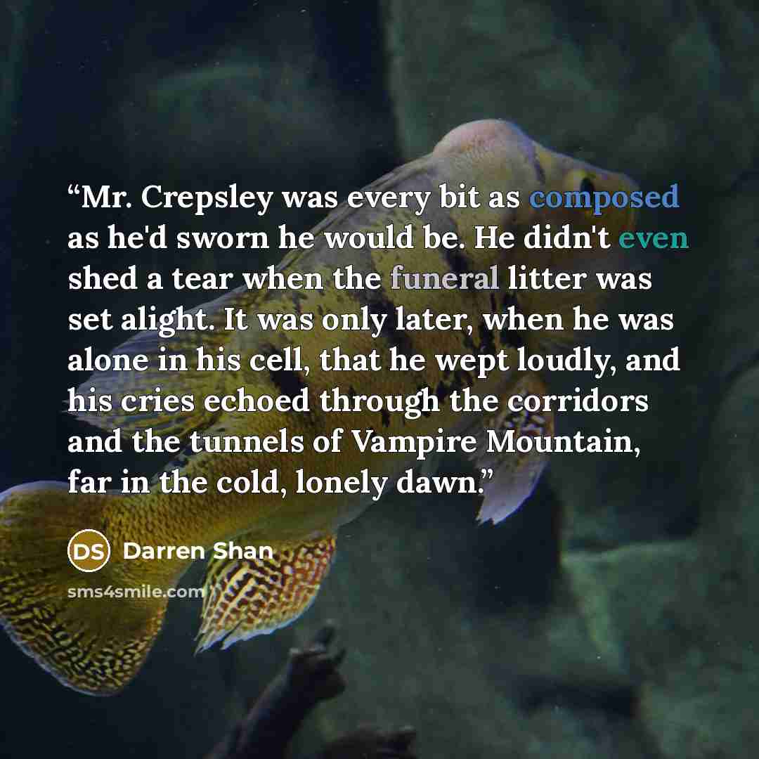 “Mr. Crepsley was every bit as composed as he'd sworn he would be. He didn't even shed a tear when the funeral litter was set alight. It was only later, when he was alone in his cell, that he wept loudly, and his cries echoed through the corridors and the tunnels of Vampire Mountain, far in the…” quote by Darren Shan
