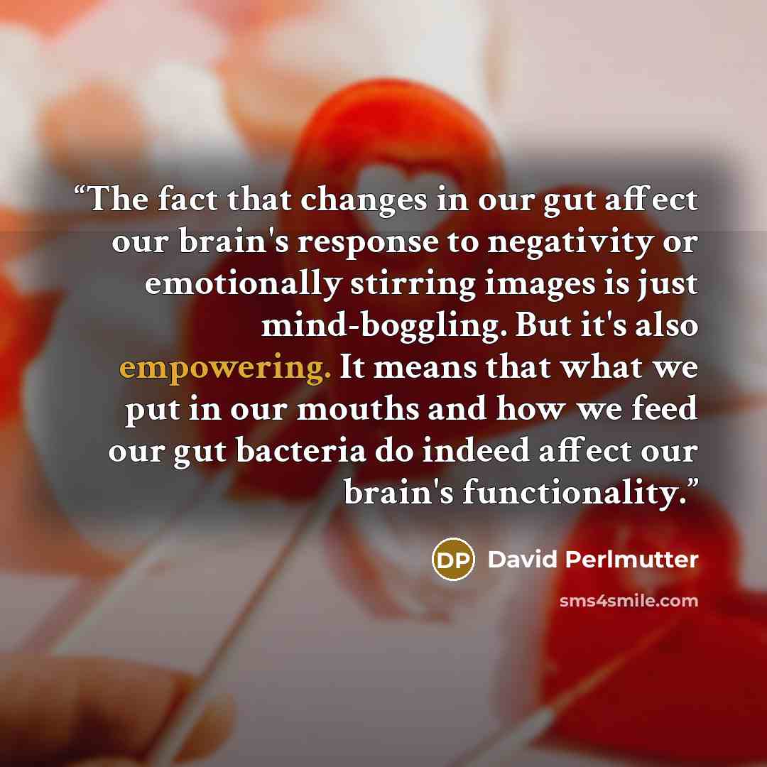 “The fact that changes in our gut affect our brain's response to negativity or emotionally stirring images is just mind-boggling. But it's also empowering. It means that what we put in our mouths and how we feed our gut bacteria do indeed affect our brain's functionality.” quote by David Perlmutter