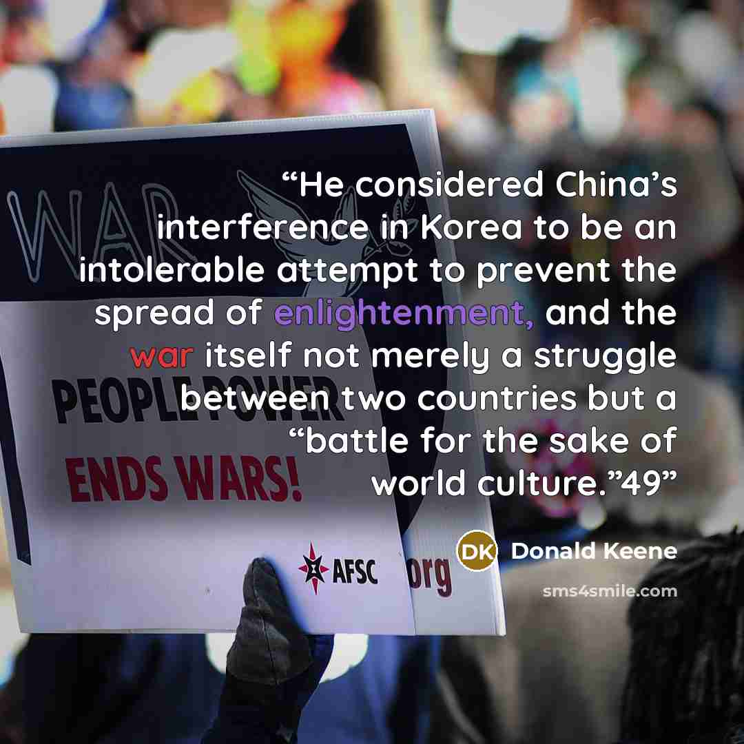 “He considered China’s interference in Korea to be an intolerable attempt to prevent the spread of enlightenment, and the war itself not merely a struggle between two countries but a “battle for the sake of world culture.”49” quote by Donald Keene