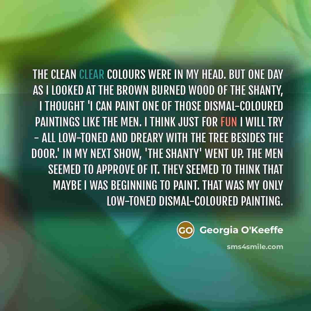 “The clean clear colours were in my head. But one day as I looked at the brown burned wood of the Shanty, I thought 'I can paint one of those dismal-coloured paintings like the men. I think just for fun I will try - all low-toned and dreary with the tree besides the door.' In my next show, 'The…” quote by Georgia O'Keeffe
