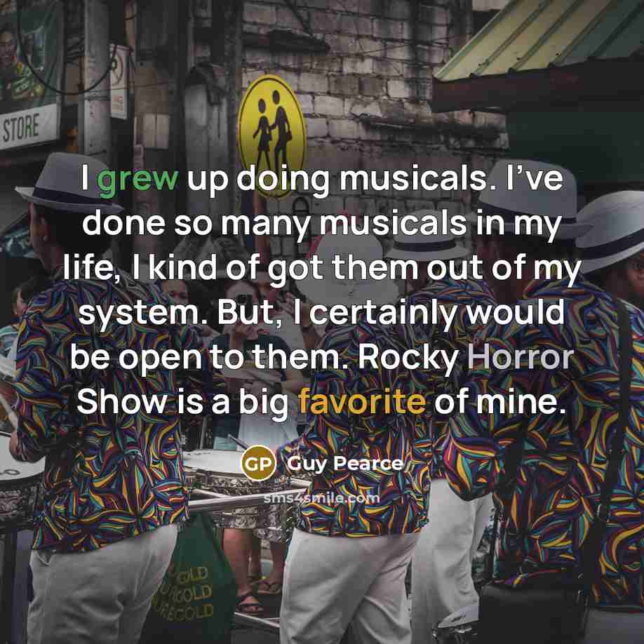 “I grew up doing musicals. I've done so many musicals in my life, I kind of got them out of my system. But, I certainly would be open to them. Rocky Horror Show is a big favorite of mine.” quote by Guy Pearce