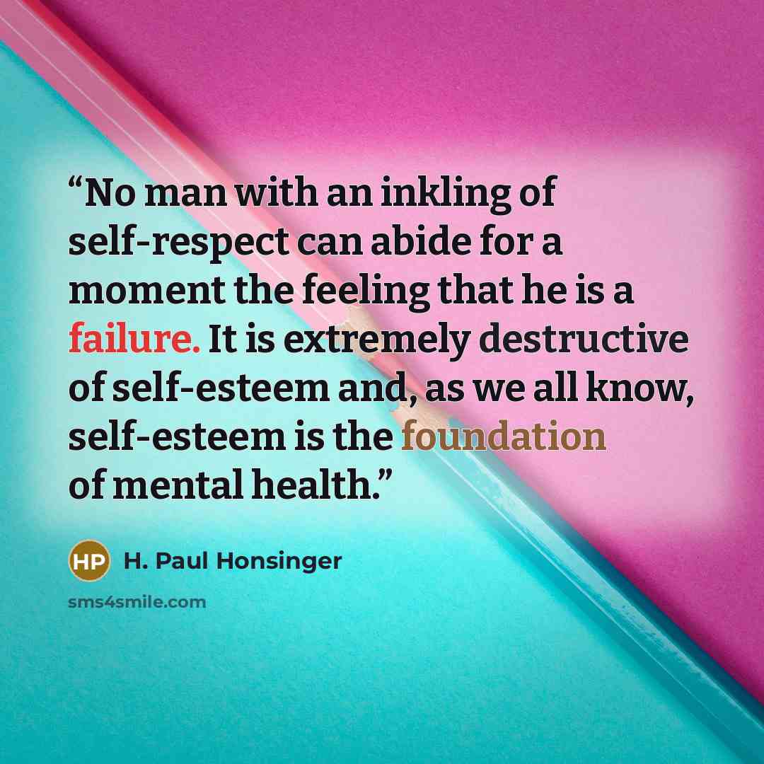 “No man with an inkling of self-respect can abide for a moment the feeling that he is a failure. It is extremely destructive of self-esteem and, as we all know, self-esteem is the foundation of mental health.” quote by H. Paul Honsinger