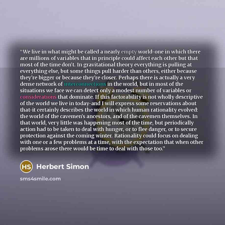 “We live in what might be called a nearly empty world-one in which there are millions of variables that in principle could affect each other but that most of the time don't. In gravitational theory everything is pulling at everything else, but some things pull harder than others, either because…” quote by Herbert Simon