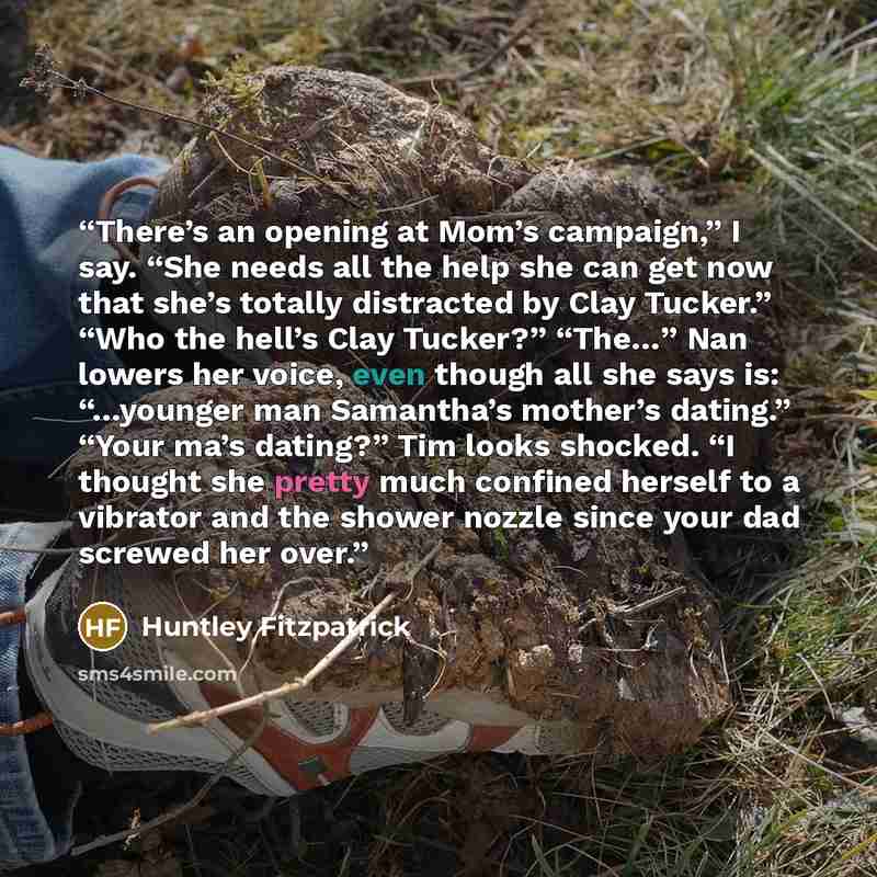 “There’s an opening at Mom’s campaign,” I say. “She needs all the help she can get now that she’s totally distracted by Clay Tucker.” “Who the hell’s Clay Tucker?” “The…” Nan lowers her voice, even though all she says is: “…younger man Samantha’s mother’s dating.” “Your ma’s dating?” Tim looks…” quote by Huntley Fitzpatrick