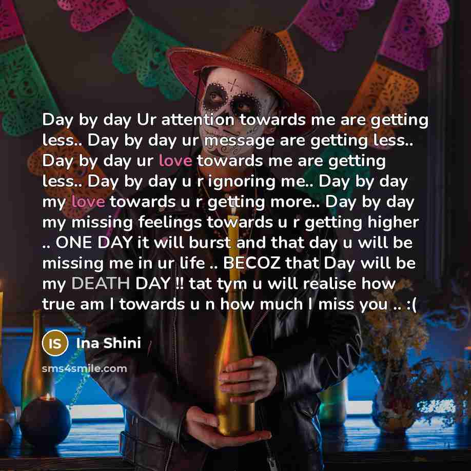 “Day by day Ur attention towards me are getting less.. Day by day ur message are getting less.. Day by day ur love towards me are getting less.. Day by day u r ignoring me.. Day by day my love towards u r getting more.. Day by day my missing feelings towards u r getting higher .. ONE DAY it will…” quote by Ina Shini
