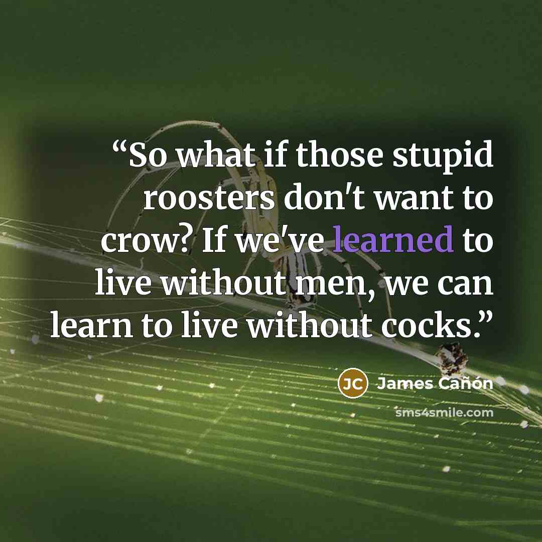 “So what if those stupid roosters don't want to crow? If we've learned to live without men, we can learn to live without cocks.” quote by James Cañón