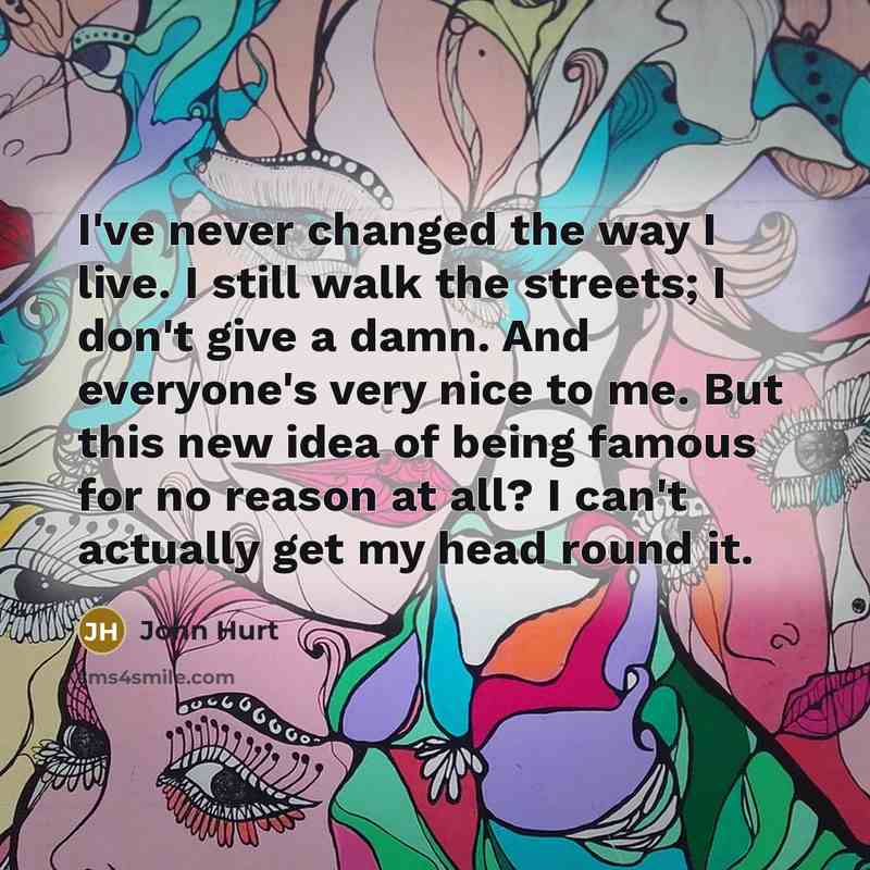 “I've never changed the way I live. I still walk the streets; I don't give a damn. And everyone's very nice to me. But this new idea of being famous for no reason at all? I can't actually get my head round it.” quote by John Hurt