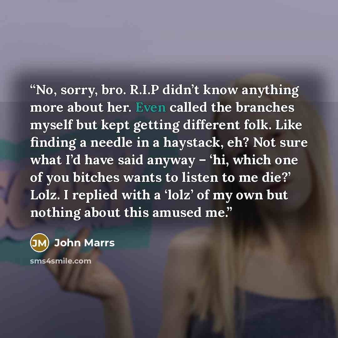 “No, sorry, bro. R.I.P didn’t know anything more about her. Even called the branches myself but kept getting different folk. Like finding a needle in a haystack, eh? Not sure what I’d have said anyway – ‘hi, which one of you bitches wants to listen to me die?’ Lolz. I replied with a ‘lolz’ of my…” quote by John Marrs