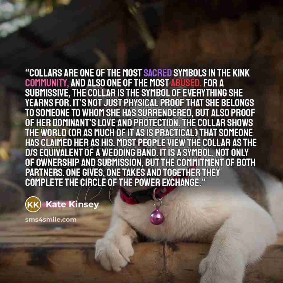 “Collars are one of the most sacred symbols in the kink community, and also one of the most abused. For a submissive, the collar is the symbol of everything she yearns for. It’s not just physical proof that she belongs to someone to whom she has surrendered, but also proof of her dominant’s love…” quote by Kate Kinsey