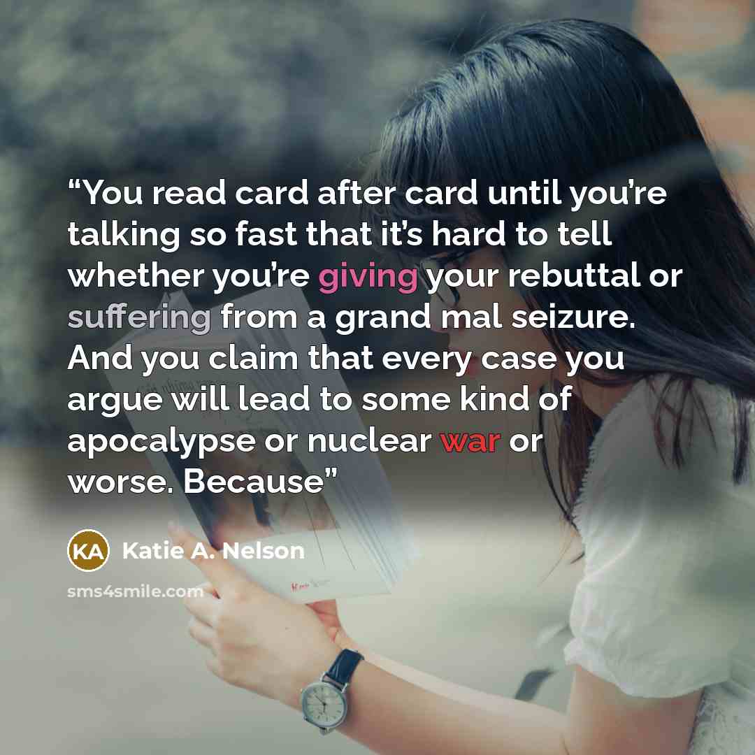 “You read card after card until you’re talking so fast that it’s hard to tell whether you’re giving your rebuttal or suffering from a grand mal seizure. And you claim that every case you argue will lead to some kind of apocalypse or nuclear war or worse. Because” quote by Katie A. Nelson